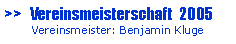 Textfeld: >>   Vereinsmeisterschaft  2005       Vereinsmeister: Benjamin Kluge